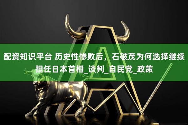 配资知识平台 历史性惨败后，石破茂为何选择继续担任日本首相_谈判_自民党_政策
