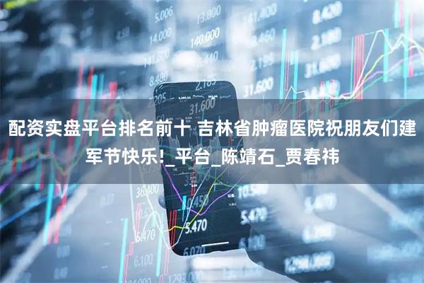 配资实盘平台排名前十 吉林省肿瘤医院祝朋友们建军节快乐!_平台_陈靖石_贾春祎