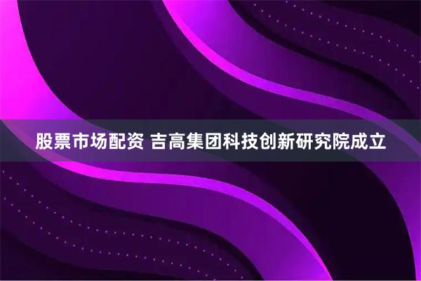 股票市场配资 吉高集团科技创新研究院成立