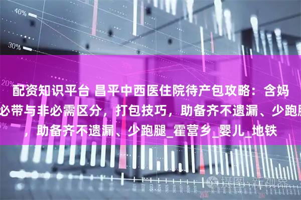 配资知识平台 昌平中西医住院待产包攻略：含妈妈、宝宝物品清单，必带与非必需区分，打包技巧，助备齐不遗漏、少跑腿_霍营乡_婴儿_地铁