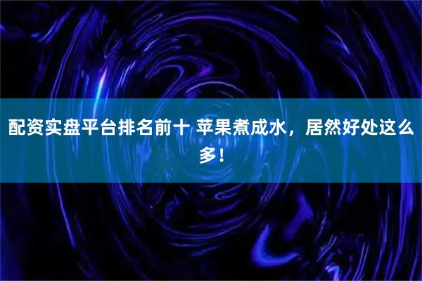 配资实盘平台排名前十 苹果煮成水，居然好处这么多！