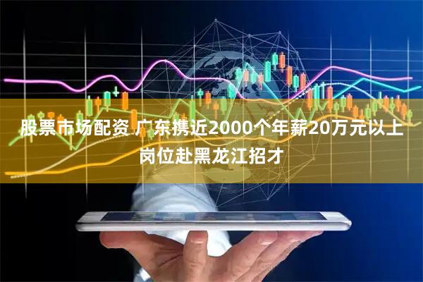 股票市场配资 广东携近2000个年薪20万元以上岗位赴黑龙江招才