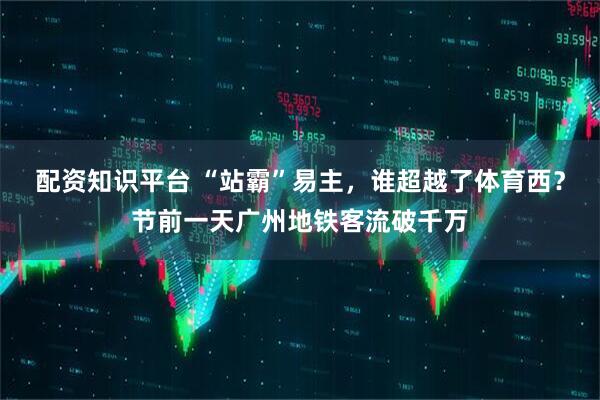 配资知识平台 “站霸”易主，谁超越了体育西？节前一天广州地铁客流破千万