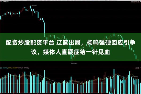 配资炒股配资平台 辽篮出局，杨鸣强硬回应引争议，媒体人直戳症结一针见血