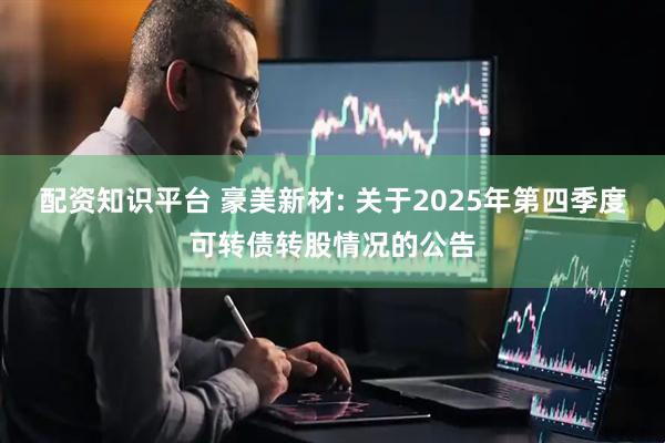 配资知识平台 豪美新材: 关于2025年第四季度可转债转股情况的公告